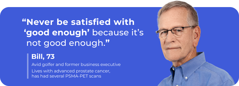 “Never be satisfied with ‘good enough’ because it’s not good enough.” – Bill, 73. Lives with advanced prostate cancer, has had several PSMA-PET scans.