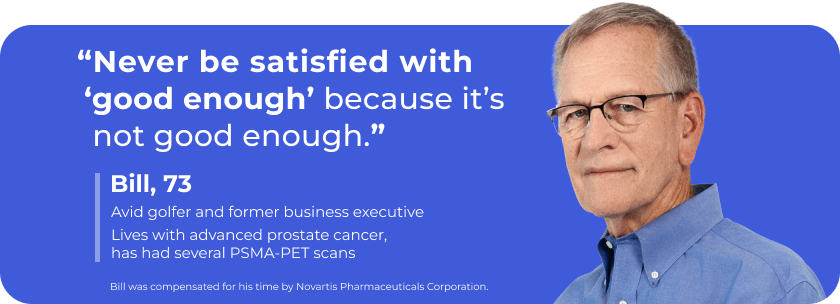 "Never be satisfied with ‘good enough’ because it’s not good enough.” – Bill, 73. Lives with advanced prostate cancer, has had several PSMA-PET scans. Bill was compensated for his time by Novartis Pharmaceuticals Corporation.